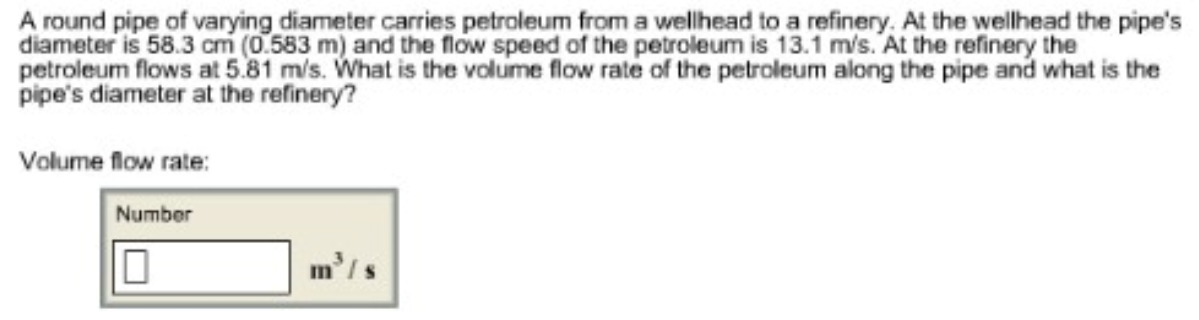 A round pipe of varying diameter carries petroleum from a wellhead to a refinery. At the wellhead the pipe's
diameter is 58.3 cm (0.583 m) and the flow speed of the petroleum is 13.1 m/s. At the refinery the
petroleum flows at 5.81 m/s. What is the volume flow rate of the petroleum along the pipe and what is the
pipe's diameter at the refinery?
Volume flow rate:
Number
10