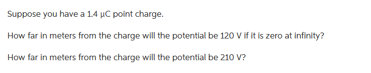 Suppose you have a 1.4 µC point charge.
How far in meters from the charge will the potential be 120 V if it is zero at infinity?
How far in meters from the charge will the potential be 210 V?