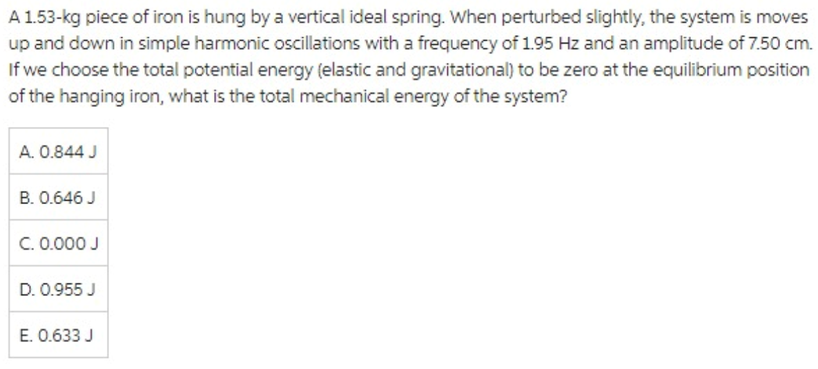 A 1.53-kg piece of iron is hung by a vertical ideal spring. When perturbed slightly, the system is moves
up and down in simple harmonic oscillations with a frequency of 1.95 Hz and an amplitude of 7.50 cm.
If we choose the total potential energy (elastic and gravitational) to be zero at the equilibrium position
of the hanging iron, what is the total mechanical energy of the system?
A. 0.844 J
B. 0.646 J
C. 0.000 J
D. 0.955 J
E. 0.633 J