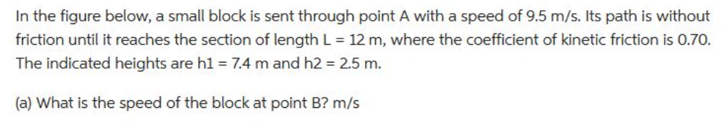 In the figure below, a small block is sent through point A with a speed of 9.5 m/s. Its path is without
friction until it reaches the section of length L = 12 m, where the coefficient of kinetic friction is 0.70.
The indicated heights are h1 = 7.4 m and h2 = 2.5 m.
(a) What is the speed of the block at point B? m/s