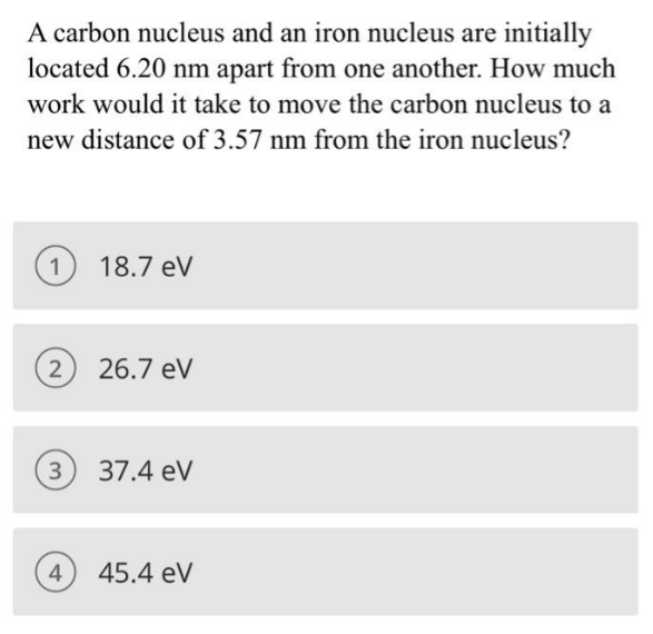 A carbon nucleus and an iron nucleus are initially
located 6.20 nm apart from one another. How much
work would it take to move the carbon nucleus to a
new distance of 3.57 nm from the iron nucleus?
1
(2) 26.7 eV
3
18.7 eV
4
37.4 eV
45.4 eV