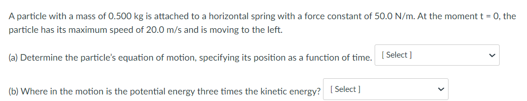 A particle with a mass of 0.500 kg is attached to a horizontal spring with a force constant of 50.0 N/m. At the moment t = 0, the
particle has its maximum speed of 20.0 m/s and is moving to the left.
(a) Determine the particle's equation of motion, specifying its position as a function of time. [Select]
(b) Where in the motion is the potential energy three times the kinetic energy? [Select]