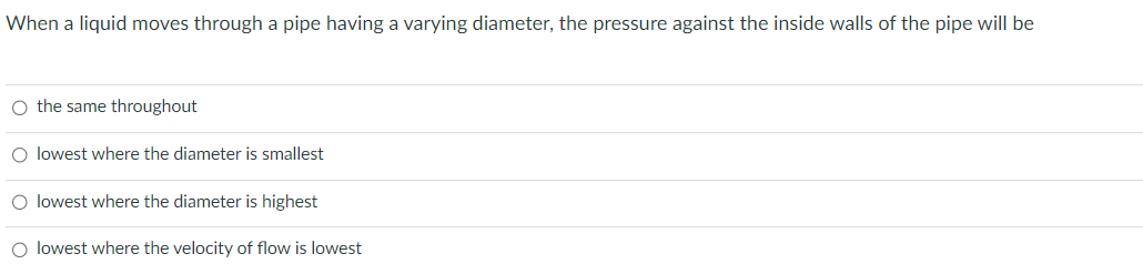 When a liquid moves through a pipe having a varying diameter, the pressure against the inside walls of the pipe will be
O the same throughout
O lowest where the diameter is smallest
O lowest where the diameter is highest
O lowest where the velocity of flow is lowest