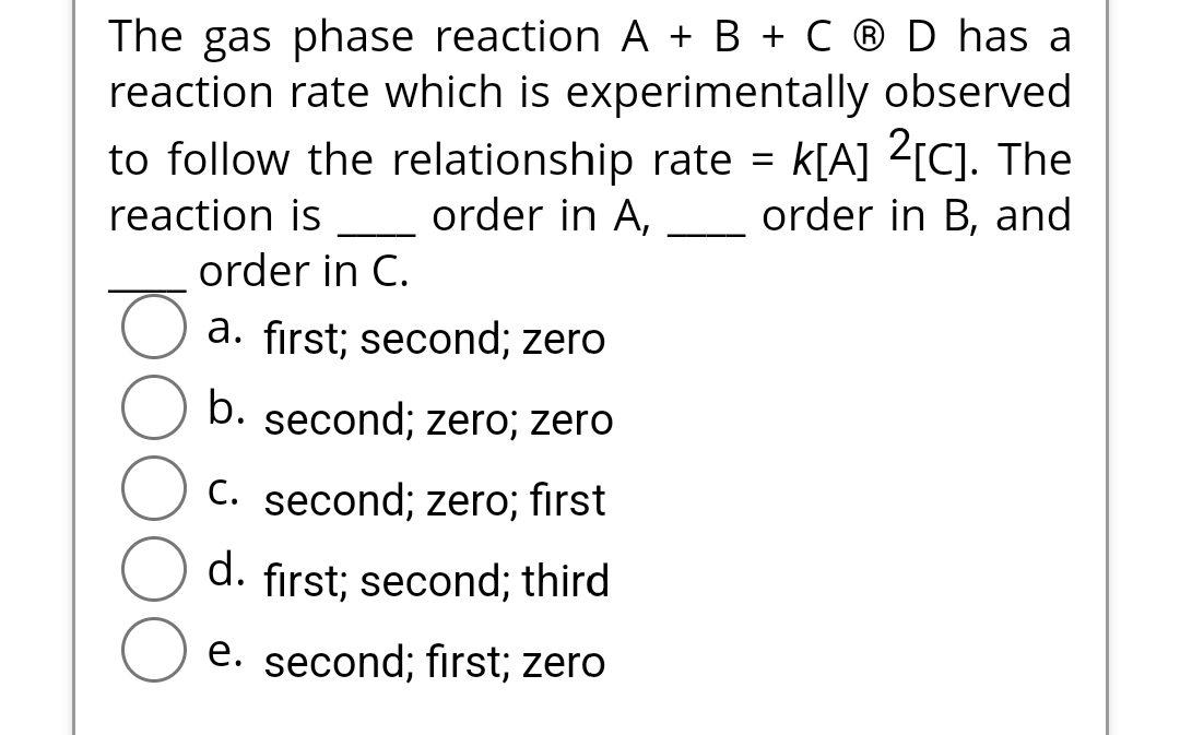 The gas phase reaction A + B + C ® D has a
reaction rate which is experimentally observed
to follow the relationship rate = K[A] 2[C]. The
order in B, and
reaction is
order in A,
order in C.
a. first; second; zero
b. second; zero; zero
C. second; zero; first
d. first; second; third
e. second; first; zero