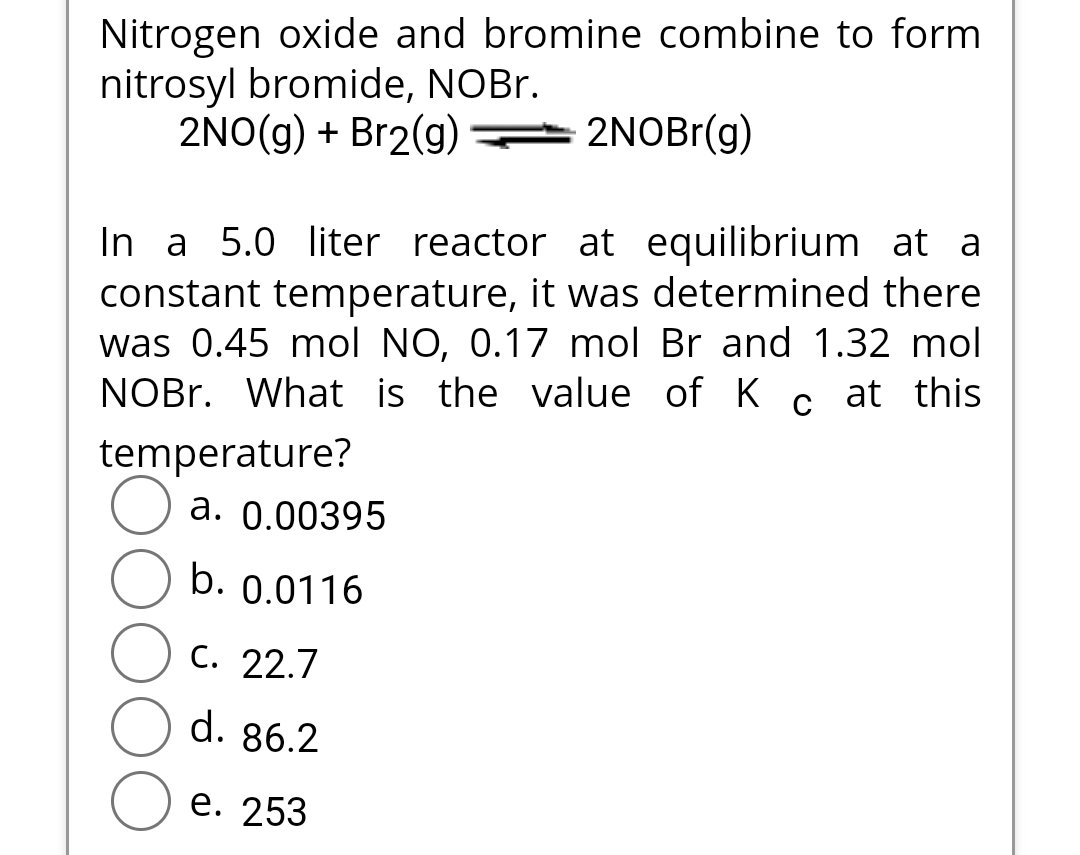 Nitrogen oxide and bromine combine to form
nitrosyl bromide, NOBr.
2NO(g) + Br2(g)
2NOBr(g)
In a 5.0 liter reactor at equilibrium at a
constant temperature, it was determined there
was 0.45 mol NO, 0.17 mol Br and 1.32 mol
NOBr. What is the value of K c at this
temperature?
a. 0.00395
b. 0.0116
C. 22.7
d. 86.2
e. 253