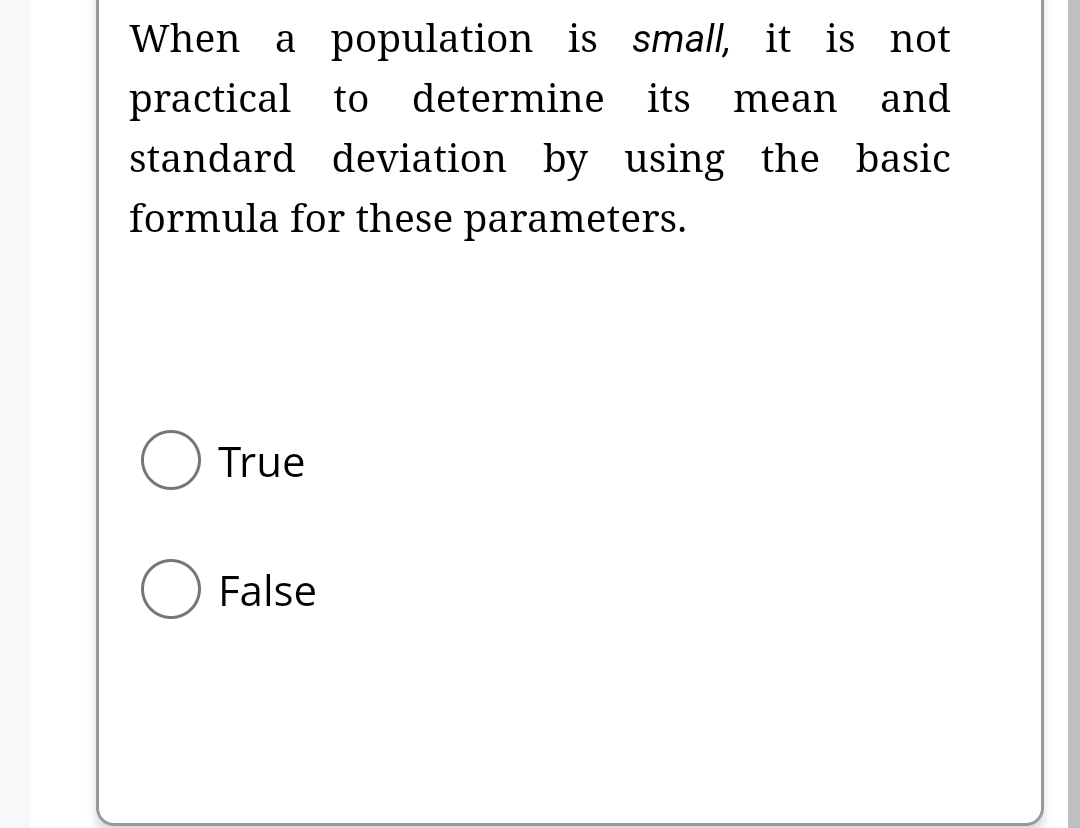 When a population is small, it is not
practical to determine its mean and
standard deviation by using the basic
formula for these parameters.
O True
False
