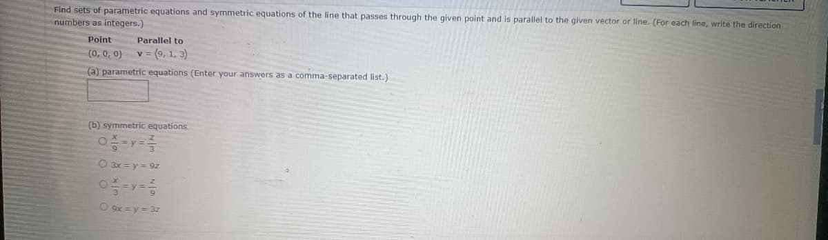 Find sets of parametric equations and symmetric equations of the line that passes through the given point and is parallel to the given vector or line. (For each line, write the direction
numbers as integers.)
Point
Parallel to
(0, 0, 0) v = (9, 1, 3)
(a) parametric equations (Enter your answers as a comma-separated list.)
(b) symmetric equations
10/=y=1/
O
O 3x = y = 9z
O
9
O 9x = y = 3z