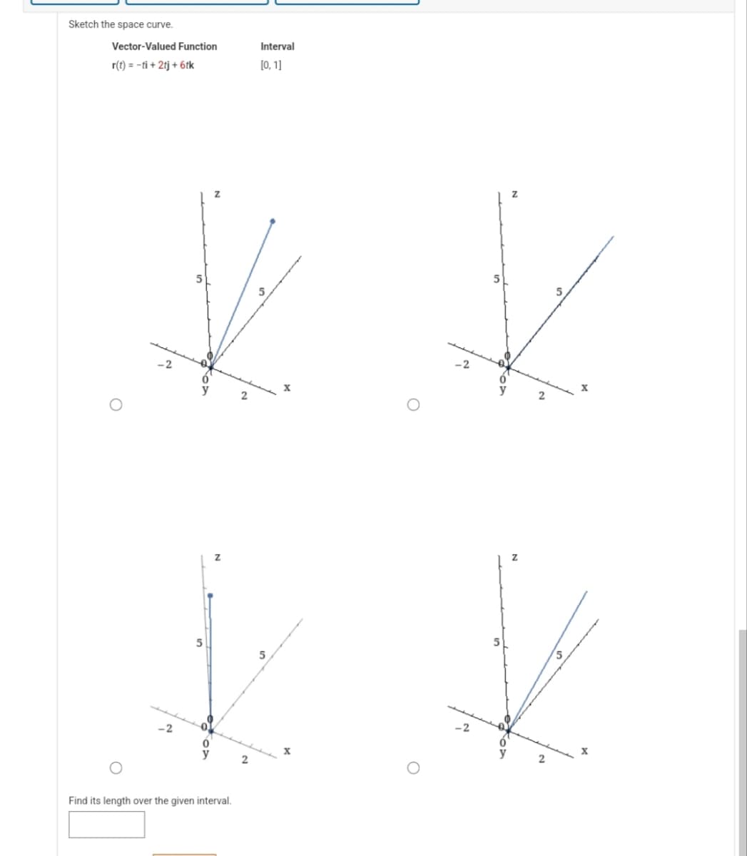 Sketch the space curve.
Vector-Valued Function
r(t) = -ti + 2tj + 6tk
O
O
5
**
k k
Find its length over the given interval.
Interval
[0, 1]
2
5
2
2
5