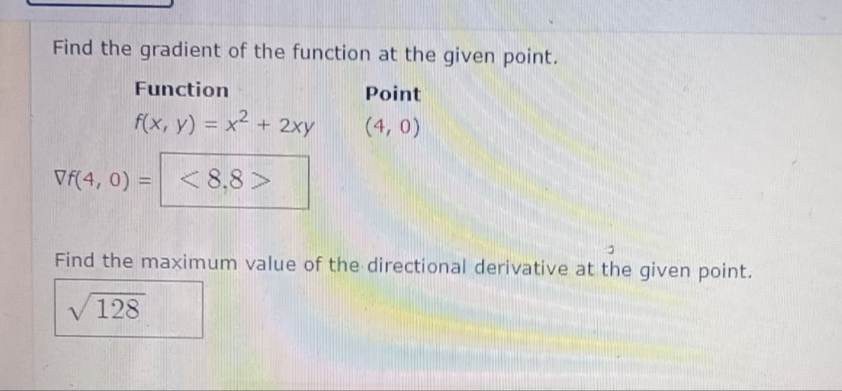Find the gradient of the function at the given point.
Function
Point
f(x, y) = x² + 2xy
(4,0)
Vf(4, 0) < 8,8>
Find the maximum value of the directional derivative at the given point.
128