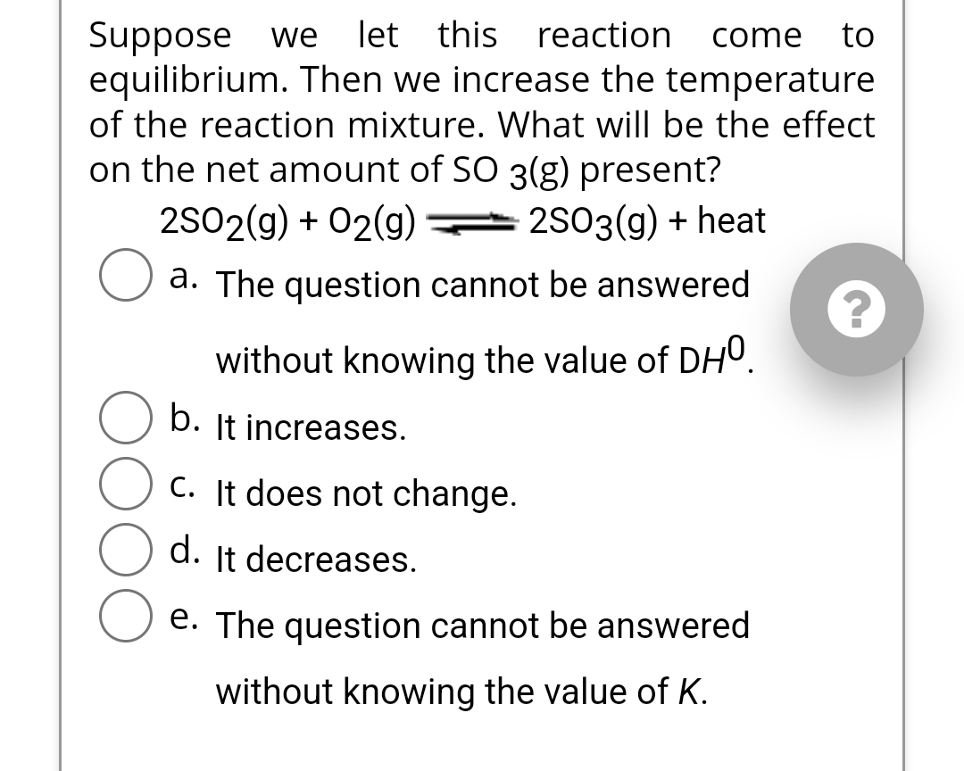 Suppose we let this reaction come to
equilibrium. Then we increase the temperature
of the reaction mixture. What will be the effect
on the net amount of SO 3(g) present?
2SO2(g) + O2(g)2SO3(g) + heat
O a. The question cannot be answered
without knowing the value of DHO.
b. It increases.
C. It does not change.
d. It decreases.
e. The question cannot be answered
without knowing the value of K.