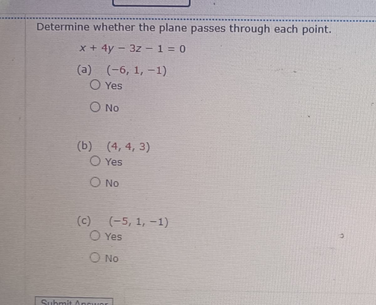 Determine whether the plane passes through each point.
x + 4y - 3z - 1 = 0
(a)
(-6, 1, -1)
O Yes
Ο NO
(b) (4, 4, 3)
Yes
O No
(c)
(-5, 1, -1)
Yes
O No
Submit Appwor