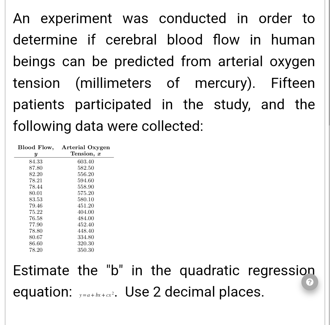 An experiment was conducted in order to
determine if cerebral blood flow in human
beings can be predicted from arterial oxygen
tension (millimeters of mercury). Fifteen
patients participated in the study, and the
following data were collected:
Blood Flow, Arterial Oxygen
Tension, a
Y
84.33
87.80
82.20
78.21
78.44
80.01
83.53
79.46
75.22
76.58
77.90
78.80
80.67
86.60
78.20
603.40
582.50
556.20
594.60
558.90
575.20
580.10
451.20
404.00
484.00
452.40
448.40
334.80
320.30
350.30
Estimate the "b" in the quadratic regression
equation: y=a+bx+cx². Use 2 decimal places.