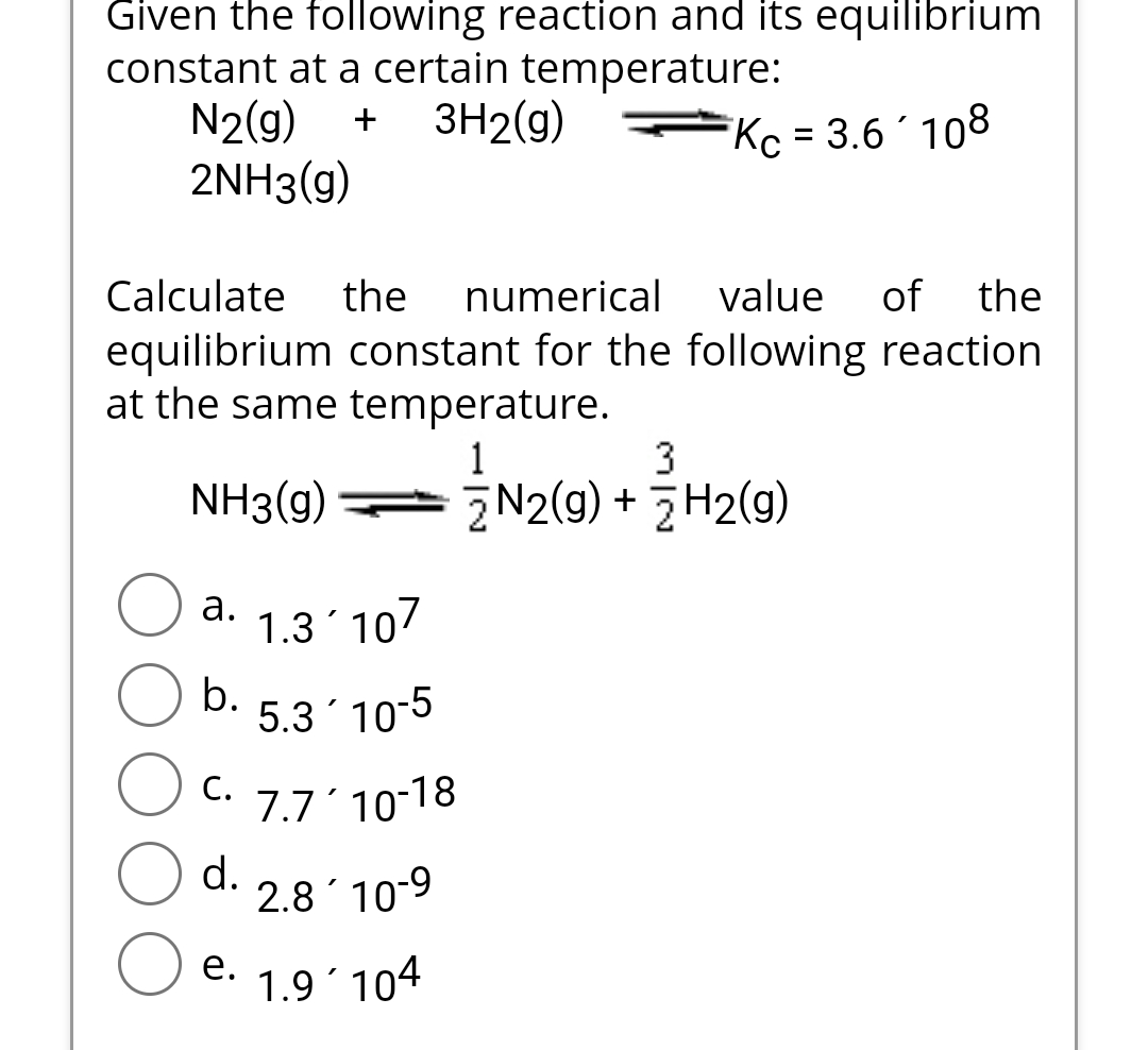 Given the following reaction and its equilibrium
constant at a certain temperature:
N2(g) + 3H₂(g)
2NH3(g)
Kc = 3.6 108
Calculate the numerical value of the
equilibrium constant for the following reaction
at the same temperature.
NH3(g) — N2(g) + 3H₂(g)
a. 1.3 107
b.
C.
5.3´10-5
7.7'10-18
2.810-9
1.9104
d.
e.