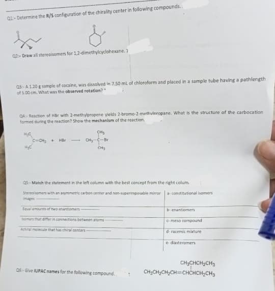 Q1-Determine the R/S configuration of the chirality center in following compounds..
&
02-Draw all stereoisomers for 1,2-dimethylcyclohexane.)
03-A120 g sample of cocaine, was dissolved in 7.50 mL of chloroform and placed in a sample tube having a pathlength
of 5.00 cm. What was the observed rotation?"
Q4- Reaction of HBr with 2-methylpropene yields 2-bromo-2-methvlnropane. What is the structure of the carbocation.
formed during the reaction? Show the mechanism of the reaction.
H₂C
C=CH₂ + HBr
CH₂
CH₂ C-Br
CH₂
Q5-Match the statement in the left column with the best concept from the right colum.
Stereomers with an asymmetric carbon center and non-superimposable mirror
images
Equal amounts of two enantiomers -
homens that differ in connections between atoms
Achil molecule that has chiral centers-
06-Give IUPAC names for the following compound.
a-constitutional isomers
b-enantiomers
meso compound
d-racemic mixture.
e-diasteromers
CH₂CHCH₂CH₂
CH₂CH₂CH₂CH=CHCHCH₂CH3