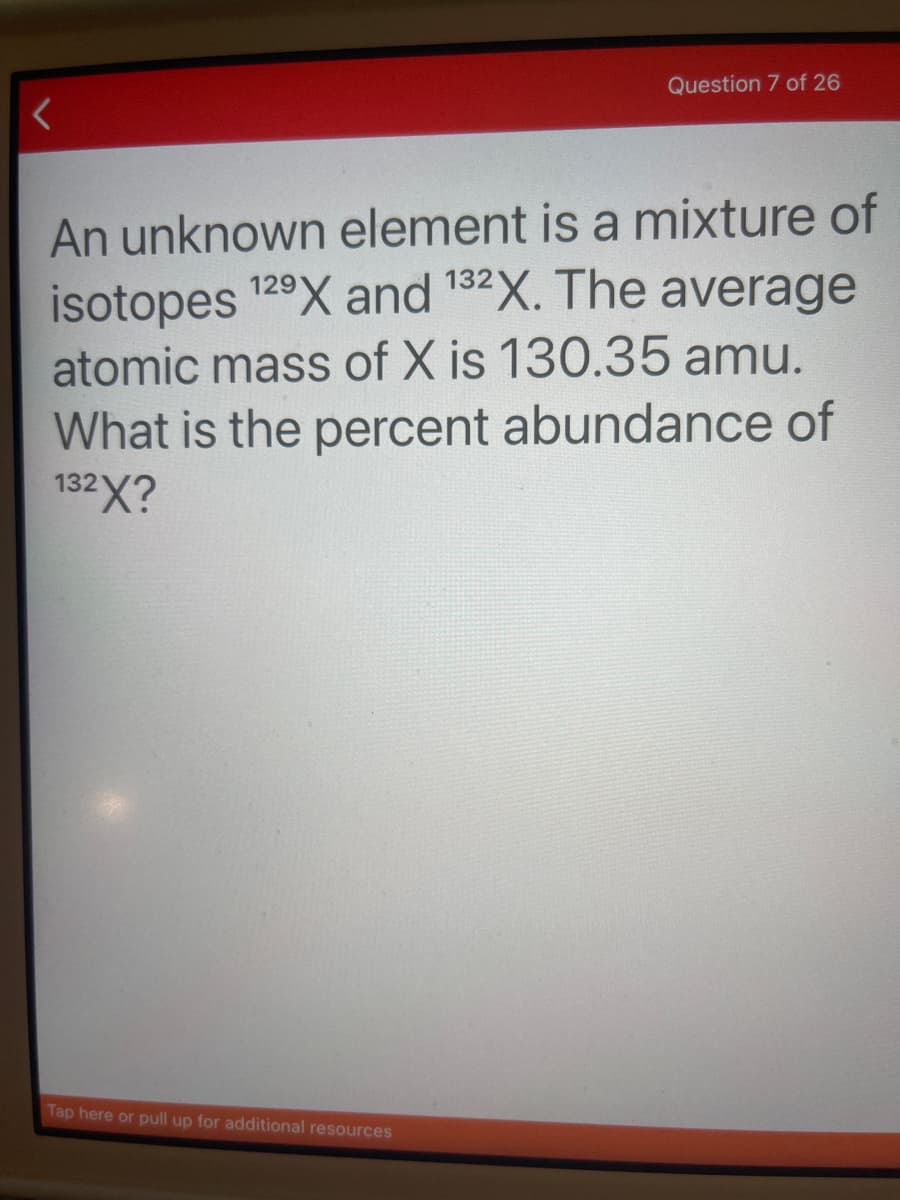 Question 7 of 26
An unknown element is a mixture of
isotopes 129X and 132X. The average
atomic mass of X is 130.35 amu.
What is the percent abundance of
132X?
Tap here or pull up for additional resources
