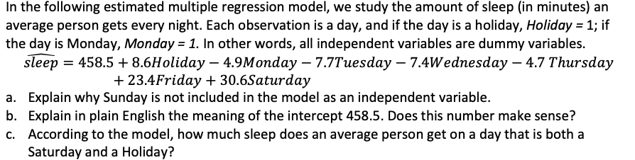 In the following estimated multiple regression model, we study the amount of sleep (in minutes) an
average person gets every night. Each observation is a day, and if the day is a holiday, Holiday = 1; if
the day is Monday, Monday = 1. In other words, all independent variables are dummy variables.
sleep = 458.5 + 8.6Holiday – 4.9Monday – 7.7Tuesday – 7.4Wednesday – 4.7 Thursday
+ 23.4Friday + 30.6Saturday
a. Explain why Sunday is not included in the model as an independent variable.
b. Explain in plain English the meaning of the intercept 458.5. Does this number make sense?
c. According to the model, how much sleep does an average person get on a day that is both a
Saturday and a Holiday?
