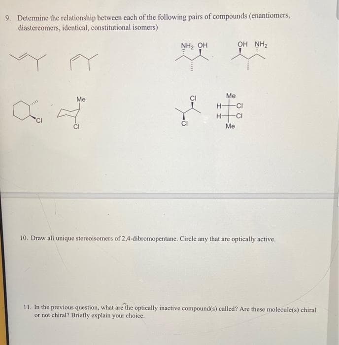 9. Determine the relationship between each of the following pairs of compounds (enantiomers,
diastereomers, identical, constitutional isomers)
NH2 OH
OH NH2
Me
Me
H-
CI
CI
Me
10. Draw all unique stereoisomers of 2,4-dibromopentane. Circle any that are optically active.
11. In the previous question, what are the optically inactive compound(s) called? Are these molecule(s) chiral
or not chiral? Briefly explain your choice.
