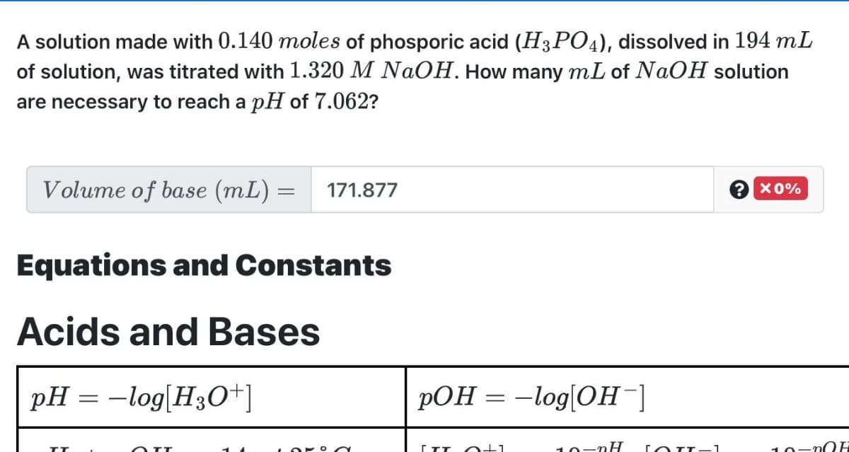 A solution made with 0.140 moles of phosporic acid (H3PO4), dissolved in 194 mL
of solution, was titrated with 1.320 M NAOH. How many mL of NAOH solution
are necessary to reach a pH of 7.062?
Volume of base (mL) =
171.877
2 x0%
Equations and Constants
Acids and Bases
pH = –log[H3O+]
pOH = -log[OH¯]
10-nH
11
10
