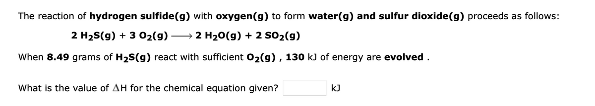 The reaction of hydrogen sulfide(g) with oxygen(g) to form water(g) and sulfur dioxide(g) proceeds as follows:
2 H2S(g) + 3 02(9)
→ 2 H20(g) + 2 SO2(g)
When 8.49 grams of H2S(g) react with sufficient 02(g) , 130 kJ of energy are evolved .
What is the value of AH for the chemical equation given?
kJ
