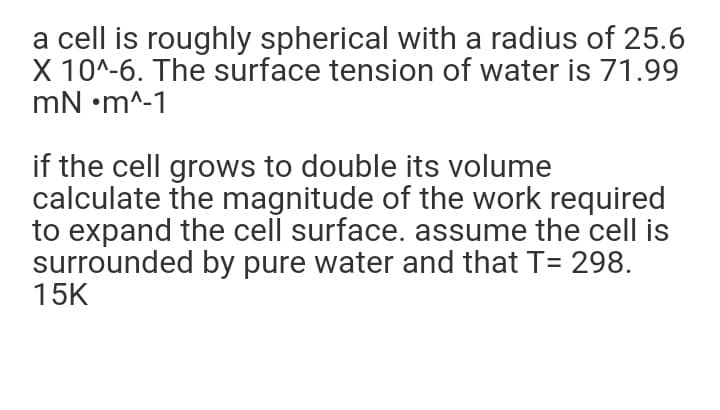 a cell is roughly spherical with a radius of 25.6
X 10^-6. The surface tension of water is 71.99
mN •m^-1
if the cell grows to double its volume
calculate the magnitude of the work required
to expand the cell surface. assume the cell is
surrounded by pure water and that T= 298.
15K
