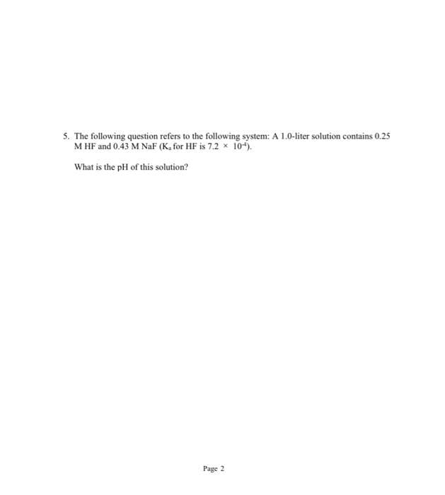 5. The following question refers to the following system: A 1.0-liter solution contains 0.25
M HF and 0.43 M NaF (K, for HF is 7.2 x 104).
What is the pH of this solution?
Page 2
