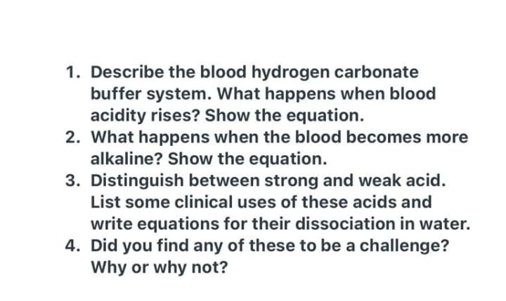 1. Describe the blood hydrogen carbonate
buffer system. What happens when blood
acidity rises? Show the equation.
2. What happens when the blood becomes more
alkaline? Show the equation.
3. Distinguish between strong and weak acid.
List some clinical uses of these acids and
write equations for their dissociation in water.
4. Did you find any of these to be a challenge?
Why or why not?
