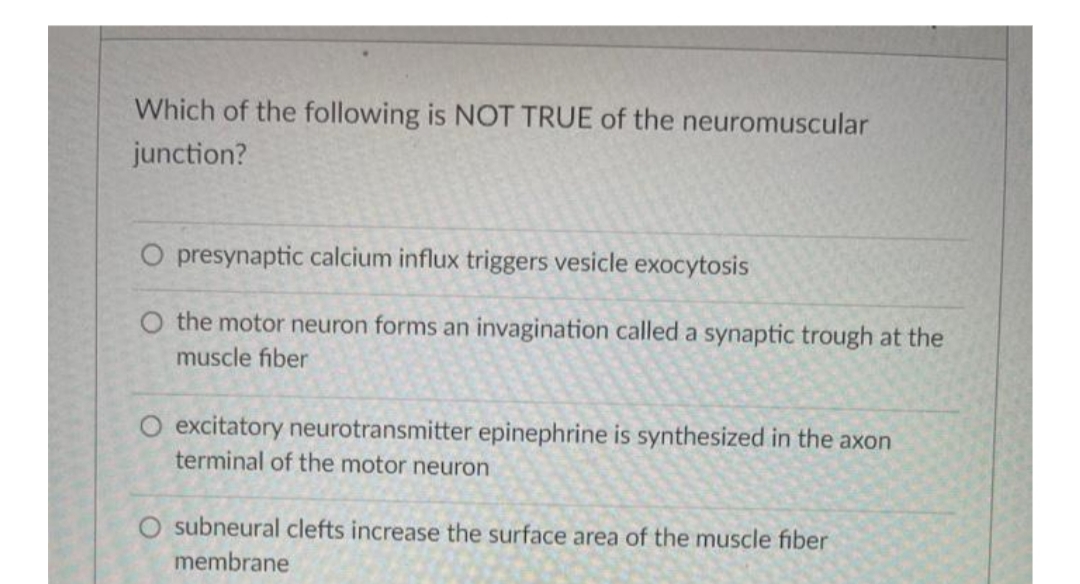 Which of the following is NOT TRUE of the neuromuscular
junction?
O presynaptic calcium influx triggers vesicle exocytosis
O the motor neuron forms an invagination called a synaptic trough at the
muscle fiber
O excitatory neurotransmitter epinephrine is synthesized in the axon
terminal of the motor neuron
O subneural clefts increase the surface area of the muscle fiber
membrane

