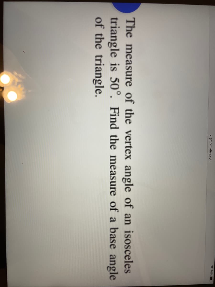 * 74%
A goformative.com
The measure of the vertex angle of an isosceles
triangle is 50°. Find the measure of a base angle
of the triangle.
