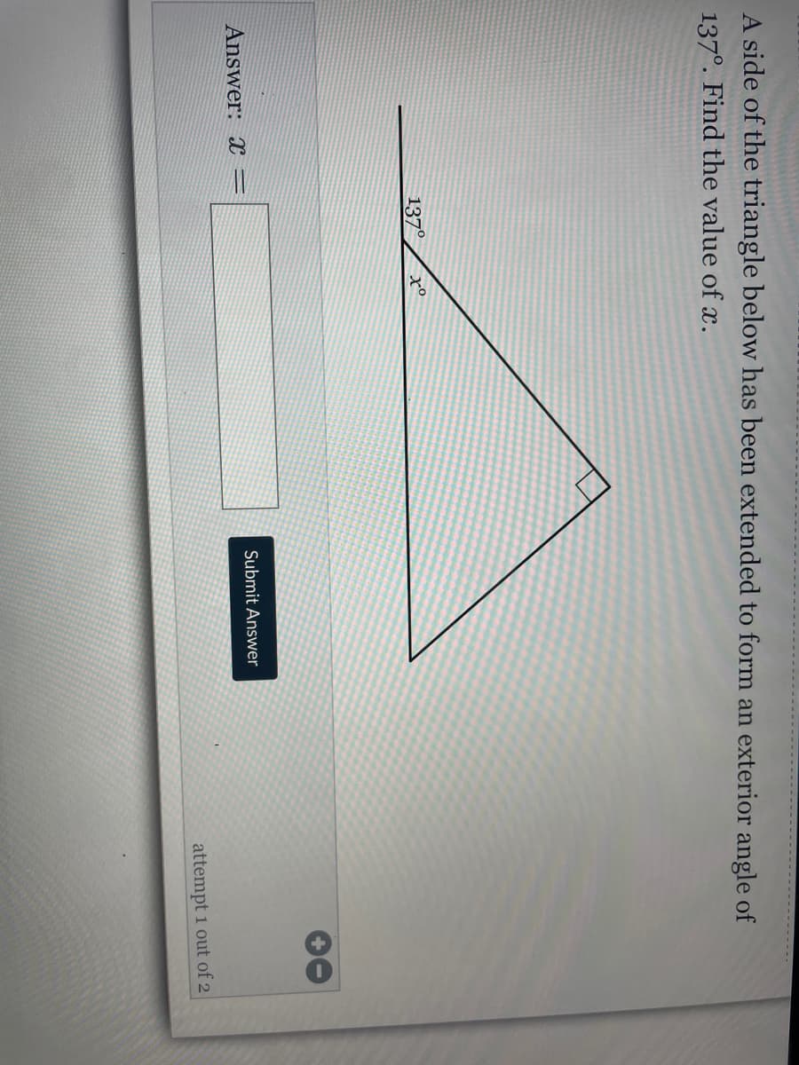 A side of the triangle below has been extended to form an exterior angle of
137°. Find the value of x.
137°
Submit Answer
Answer: =
attempt 1 out of 2
