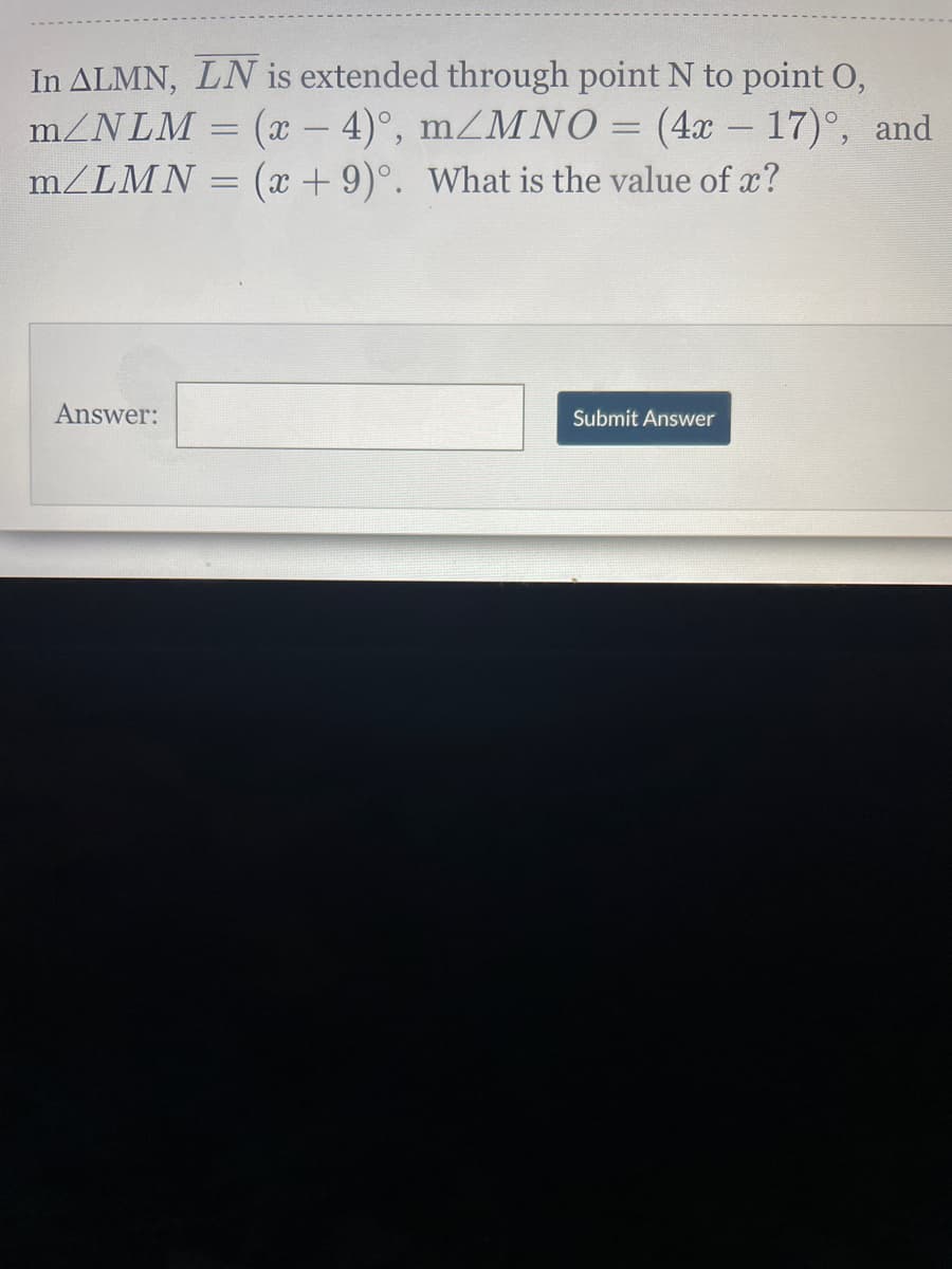 In ALMN, LN is extended through point N to point O,
m/NLM = (x – 4)°, mZMNO = (4x – 17)°, and
(x + 9)°. What is the value of x?
|
m/LMN
Answer:
Submit Answer
