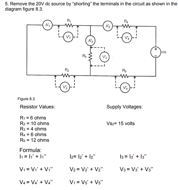 5. Remove the 20V dc source by "shorting" the terminals in the circuit as shown in the
diagram figure 8.3.
R
A")
A'2
A'3
--)
VS2
R3
V3
---
R2
R5
V2
Figure 8.3
Resistor Values:
Supply Voltages:
R1 = 6 ohms
R2 = 10 ohms
R3 = 4 ohms
R4 = 6 ohms
R5 = 12 ohms
Vs2= 15 volts
Formula:
I1 = 1' + 1;"
I2= l2' + l2"
I3 = l3' + I3"
V1 = Vi' + Vi"
V2 = V2' + V2"
V3 = V3' + V3"
V4 = V4' + V4"
V1 = Vs' + Vs"
