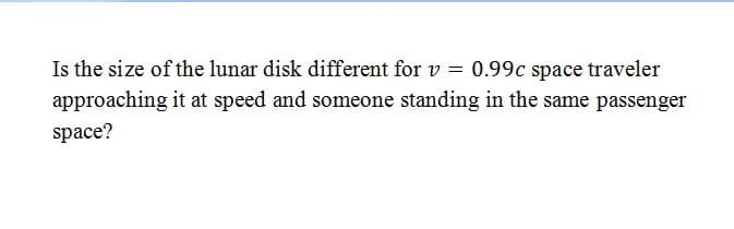 Is the size of the lunar disk different for v = 0.99c space traveler
approaching it at speed and someone standing in the same passenger
space?
