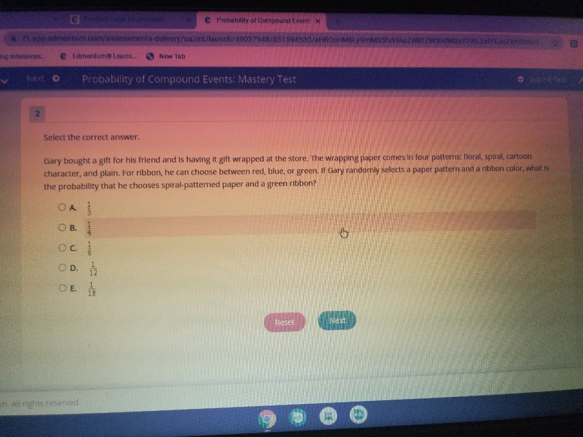 € Probabilitly of Compound Event x
*Dapp.edmentum.com/assessments-delivery/ua/mt/launch/49037948/851594530/aHR0cHM6Ly9mMS5hcHAuZWRLZWS0dWOuY29t1.2XMX.J0zXHWd
ng inferences
€ Edmentum Learni.
O New Tab
Next O
Probability of Compound Events: Mastery Test
O Submit Test
2.
Select the correct answer.
Gary bought a gift for his friend and Is having It gift wrapped at the store. The wrapping paper comes In four patterns: floral, spiral, cartoon
character, and plain. For ribbon, he can choose between red, blue, or green. If Gary randomly selects a paper pattern and a ribbon color, what Is
the probability that he chooses spiral-patterned paper and a green ribbon?
OA
B.
O D. 12
O E.
Reset
Next
n All rights reserved.
