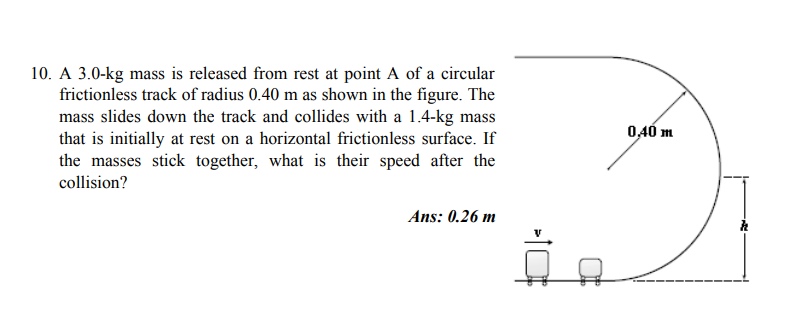 10. A 3.0-kg mass is released from rest at point A of a circular
frictionless track of radius 0.40 m as shown in the figure. The
mass slides down the track and collides with a 1.4-kg mass
that is initially at rest on a horizontal frictionless surface. If
the masses stick together, what is their speed after the
collision?
0,40 m
Ans: 0.26 m
