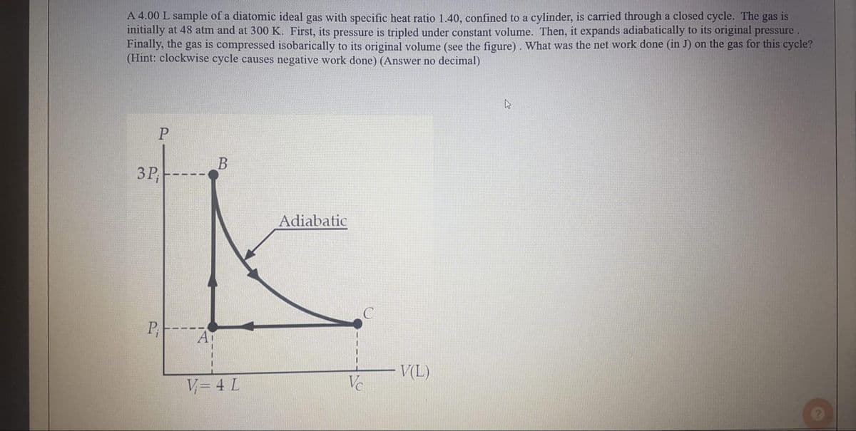 A 4.00 L sample of a diatomic ideal gas with specific heat ratio 1.40, confined to a cylinder, is carried through a closed cycle. The gas is
initially at 48 atm and at 300 K. First, its pressure is tripled under constant volume. Then, it expands adiabatically to its original pressure.
Finally, the gas is compressed isobarically to its original volume (see the figure). What was the net work done (in J) on the gas for this cycle?
(Hint: clockwise cycle causes negative work done) (Answer no decimal)
3P,
Adiabatic
A
V(L)
V= 4 L
Ve
