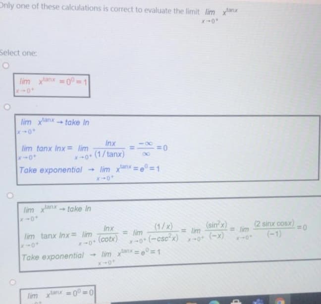 Only one of these calculations is correct to evaluate the limit lim xanx
Select one:
lim xlanx = 0° = 1
%3D
lim xanxtake In
Inx
lim tanx Inx = lim
x-0+ (1/tanx)
- lim xanx = e° =1
80
Take exponential
lim xlanx
take In
(1/x)
= lim
(sin'x)
= lim
(2 sinx cosx)
=0
Inx
= lim
lim tanx Inx= lim
(cotx)
-0* (-csc x) 0 (-x)
(-1)
Take exponential
- lim xanx =e°=1
lim xlanx = 0 = 0
%3D
