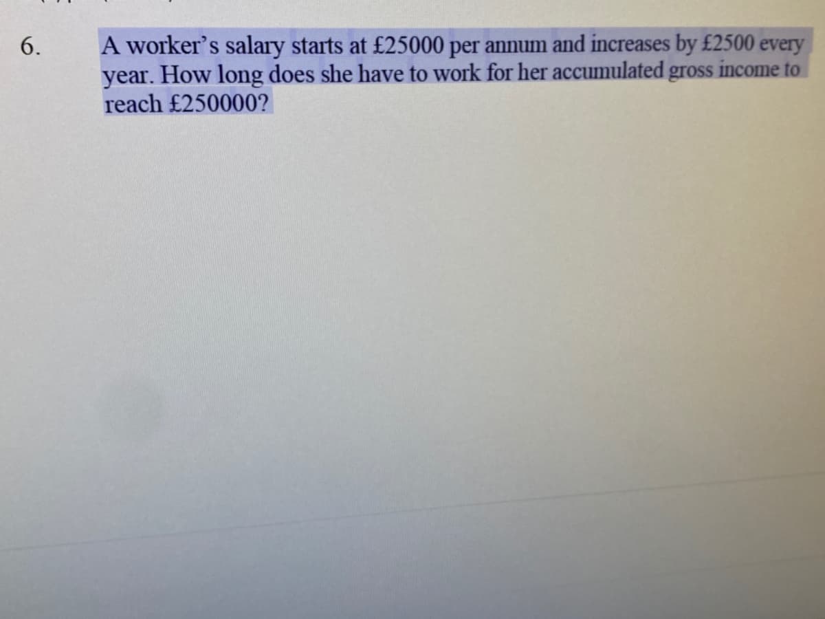 A worker's salary starts at £25000 per annum and increases by £2500 every
year. How long does she have to work for her accumulated gross income to
reach £250000?
6.
