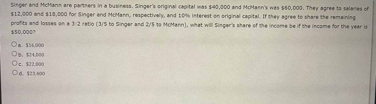 Singer and McMann are partners in a business. Singer's original capital was $40,000 and McMann's was $60,000. They agree to salaries of
$12,000 and $18,000 for Singer and McMann, respectively, and 10% interest on original capital. If they agree to share the remaining
profits and losses on a 3:2 ratio (3/5 to Singer and 2/5 to McMann), what will Singer's share of the income be if the income for the year is
$50,000?
Oa. $16,000
Ob. $24,000
Oc. $22,000
Od. $23,400