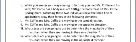 b. While you are on your way coming to lectures you met Mr. Coffie and his
wife; Mr. Coffie has a body mass of 100kg, the body mass of Mrs. Coffie
is 50kg more. Assuming these two individuals have the same line of
application; draw their forces in the following scenarios:
1. Mr. Coffie and Mrs. Coffie are moving in the same direction.
ii. Mr. Coffie and Mrs. Coffie are moving in the opposite direction.
ii. What steps are you going to use to determine the magnitude of their
resultant when they are moving in the same direction?
iv. What steps are you going to use to determine the magnitude of their
resultant when they are moving in the opposite direction?
