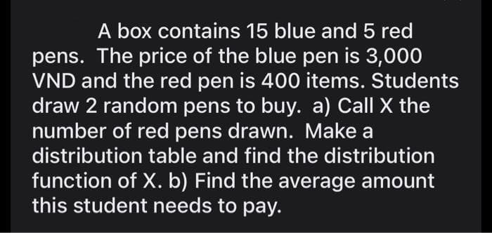 A box contains 15 blue and 5 red
pens. The price of the blue pen is 3,000
VND and the red pen is 400 items. Students
draw 2 random pens to buy. a) Call X the
number of red pens drawn. Make a
distribution table and find the distribution
function of X. b) Find the average amount
this student needs to pay.
