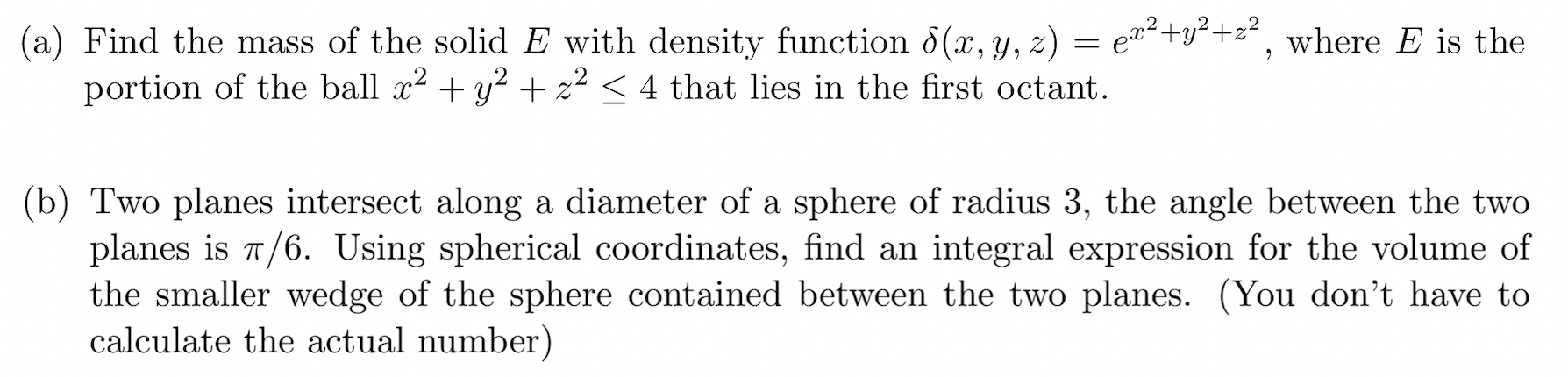 (a) Find the mass of the solid E with density function 8(x, y, z) = e¤²+y<+z², where E is the
portion of the ball x? + y? + z² < 4 that lies in the first octant.
