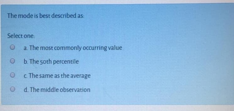 The mode is best described as:
Select one:
a. The most commonly occurring value
O b. The 5oth percentile
c The same as the average
O d The middle observation
