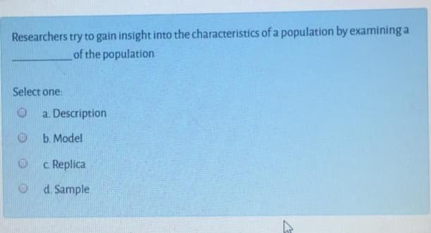 Researchers try to gain insight into the characteristics of a population by examining a
of the population
Select one:
a. Description
b. Model
c Replica
O d. Sample
