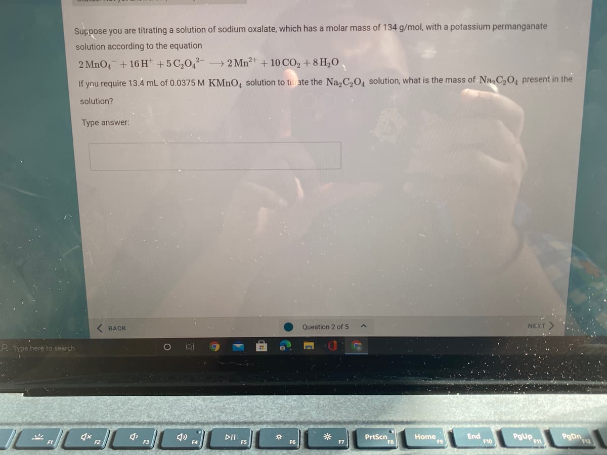 Suppose you are titrating a solution of sodium oxalate, which has a molar mass of 134 g/mol, with a potassium permanganate
solution according to the equation
2 MnO4 +16 H* +5 C2O,²- 2 Mn²+ + 10 CO2 + 8 H2O
If you require 13.4 mL of 0.0375 M KMNO, solution to titrate the Na, C,O, solution, what is the mass of Na, C,O, present in the
solution?
Type answer:
BACK
Question 2 of 5
NEXT
e. Type here to search
DII
F5
PrtScn
Home
F9
End
F10
PgUp
F2
F3
F7
F11
12
F6
