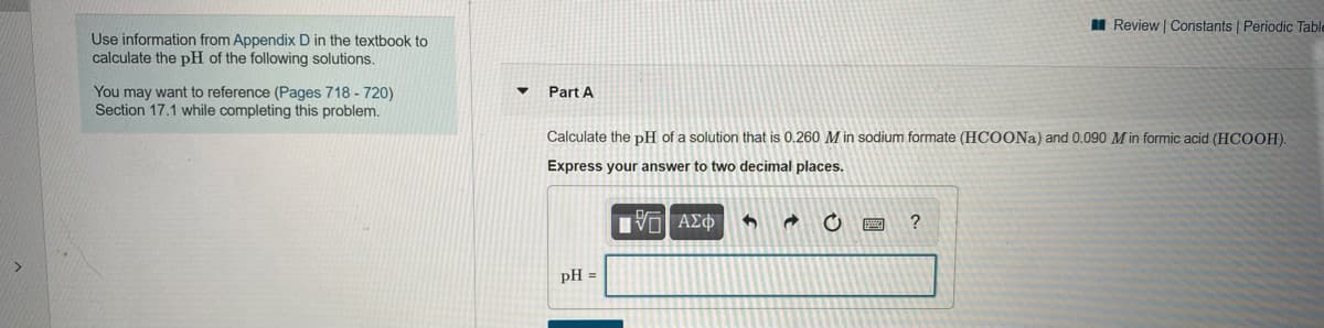 I Review | Constants | Periodic Table
Use information from Appendix D in the textbook to
calculate the pH of the following solutions.
You may want to reference (Pages 718 - 720)
Section 17.1 while completing this problem.
Part A
Calculate the pH of a solution that is 0.260 M in sodium formate (HCOONA) and 0.090 M in formic acid (HCOOH).
Express your answer to two decimal places.
V ΑΣΦ
pH =
圖

