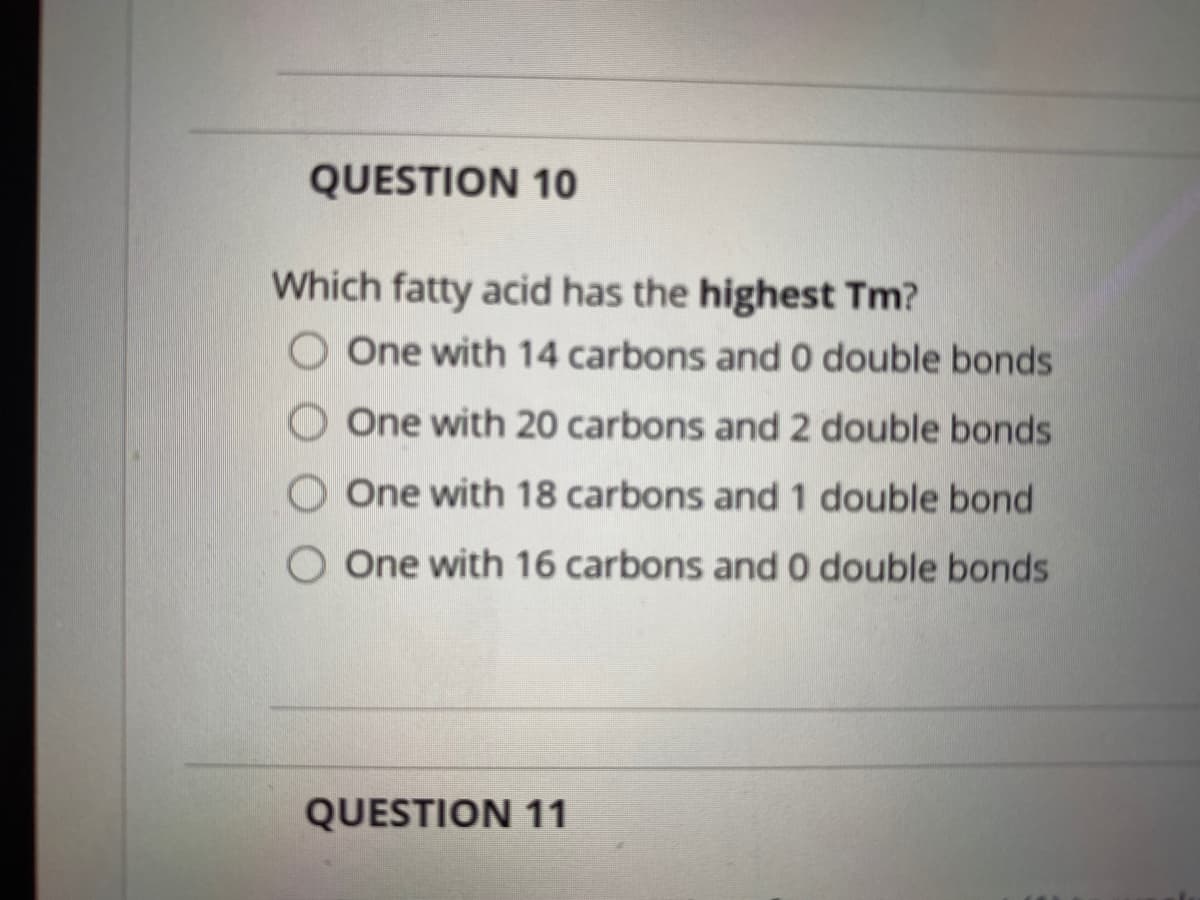QUESTION 10
Which fatty acid has the highest Tm?
O One with 14 carbons and 0 double bonds
O One with 20 carbons and 2 double bonds
O One with 18 carbons and 1 double bond
O One with 16 carbons and 0 double bonds
QUESTION 11
