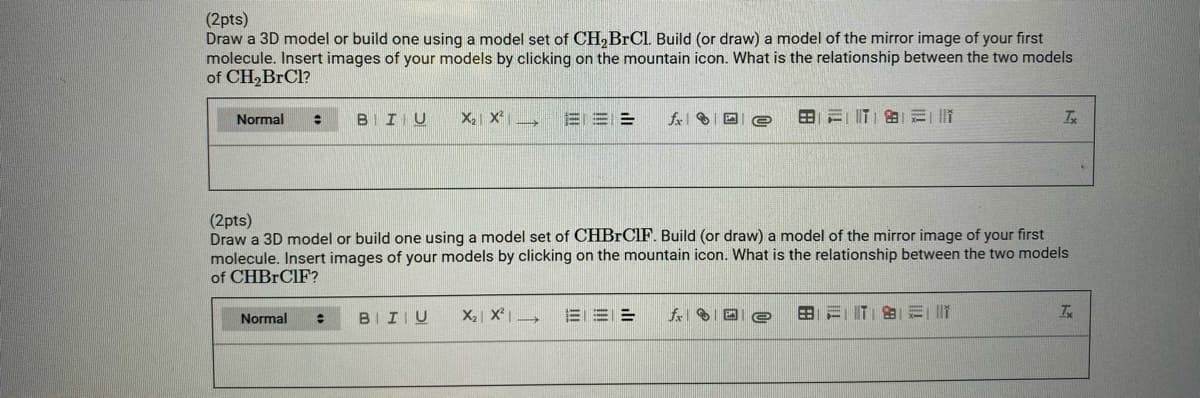 (2pts)
Draw a 3D model or build one using a model set of CH,BRCL Build (or draw) a model of the mirror image of your first
molecule. Insert images of your models by clicking on the mountain icon. What is the relationship between the two models
of CH,BrCl?
Normal
BIIIU
X2 X
三==
田=||T|的
(2pts)
Draw a 3D model or build one using a model set of CHBRCIF. Build (or draw) a model of the mirror image of your first
molecule. Insert images of your models by clicking on the mountain icon. What is the relationship between the two models
of CHBRCIF?
Normal
BIIIU
X2 X →
EE =
田=IT| 的ミ|

