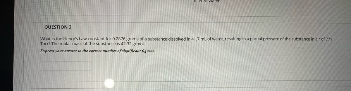 Pure Water
QUESTION 3
What is the Henry's Law constant for 0.2876 grams of a substance dissolved in 41.7 mL of water, resulting in a partial pressure of the substance in air of 771
Torr? The molar mass of the substance is 42.32 g/mol.
Express your answer to the correct number of significant figures.
