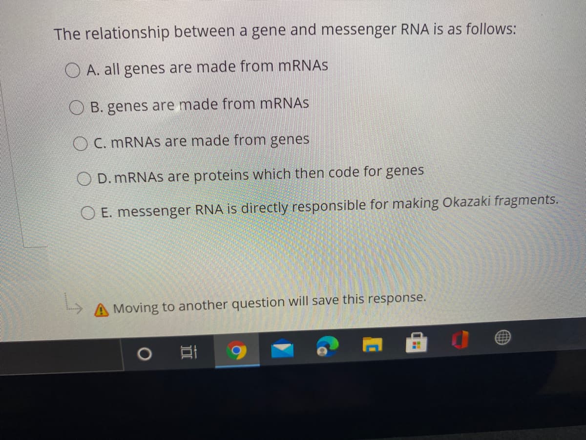 The relationship between a gene and messenger RNA is as follows:
O A. all genes are made from MRNAS
O B. genes are made from mRNAS
O C. MRNAS are made from genes
O D. MRNAS are proteins which then code for genes
O E. messenger RNA is directly responsible for making Okazaki fragments.
A Moving to another question will save this response.
