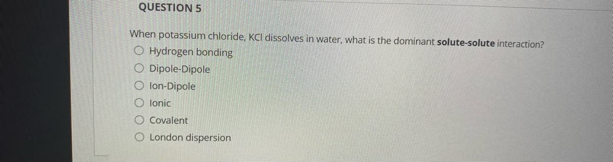 QUESTION 5
When potassium chloride, KCI dissolves in water, what is the dominant solute-solute interaction?
O Hydrogen bonding
O Dipole-Dipole
O lon-Dipole
O lonic
O Covalent
O London dispersion
